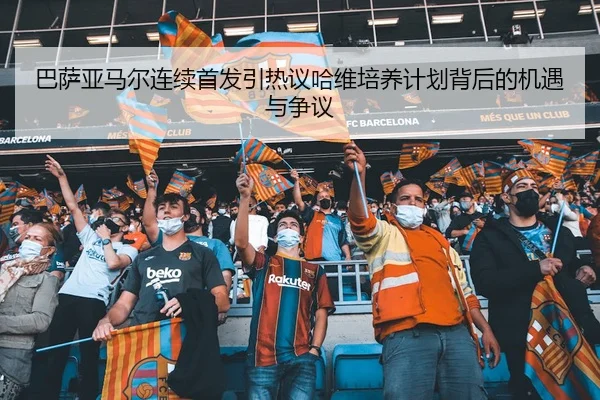 巴萨亚马尔连续首发引热议哈维培养计划背后的机遇与争议