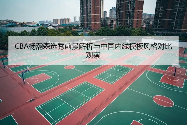 CBA杨瀚森选秀前景解析与中国内线模板风格对比观察