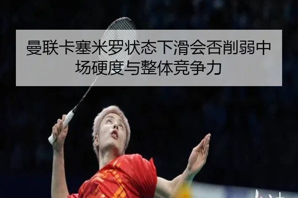 曼联卡塞米罗状态下滑会否削弱中场硬度与整体竞争力