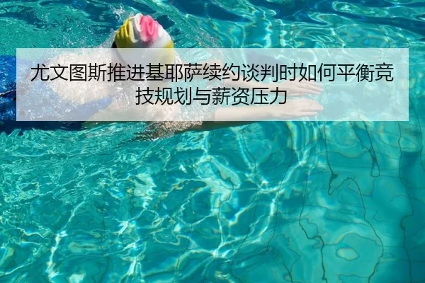 尤文图斯推进基耶萨续约谈判时如何平衡竞技规划与薪资压力
