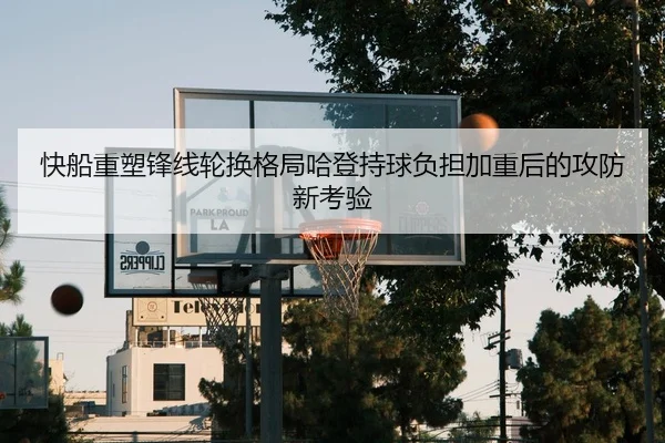 快船重塑锋线轮换格局哈登持球负担加重后的攻防新考验